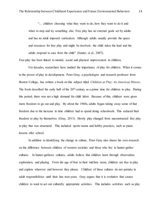 The Relationship between Childhood Experiences and Future Environmental Behaviors 14
“… children choosing what they want to do, how they want to do it and
when to stop and try something else. Free play has no external goals set by adults
and has no adult imposed curriculum. Although adults usually provide the space
and resources for free play and might be involved, the child takes the lead and the
adults respond to cues from the child” (Santer, et al., 2007).
Free play has been linked to mental, social and physical improvement in children.
For decades, researchers have studied the importance of play for children. When it comes
to the power of play in development, Peter Gray, a psychologist and research professor from
Boston College, has written a book on this subject titled Children at Play: An American History.
The book described the early half of the 20th century as a prime time for children to play. During
this period, there was not a high demand for child labor. Because of this, children were given
more freedom to go out and play. By about the 1960s, adults began taking away some of that
freedom due to the increase in time children had to spend doing schoolwork. This reduced their
freedom to play by themselves (Gray, 2013). Slowly play changed from unconstructed free play
to play that was structured. This included sports teams and hobby practices, such as piano
lessons after school.
In addition to identifying the change in culture, Peter Gray also shares his own research
on the difference between children of western societies and those who live in hunter-gather
cultures. In hunter-gatherer cultures, adults believe that children learn through observation,
exploration, and playing. From the age of four to their mid/late teens, children are free to play
and explore wherever and however they please. Children of these cultures do not partake in
adult responsibilities until their late teen years. Gray argues that it is evolution that causes
children to want to act out culturally appropriate activities. This includes activities such as play
 
