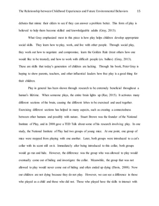 The Relationship between Childhood Experiences and Future Environmental Behaviors 15
debates that mimic their elders to see if they can answer a problem better. This form of play is
believed to help them become skilled and knowledgeable adults (Gray, 2013).
What Gray emphasized most in this piece is how play helps children develop appropriate
social skills. They learn how to play, work, and live with other people. Through social play,
they work out how to negotiate and compromise, learn the Golden Rule (treat others how one
would like to be treated), and how to work with difficult people (ex. bullies) (Gray, 2013).
These are skills that today’s generation of children are lacking. Through his book, Peter Gray is
hoping to show parents, teachers, and other influential leaders how free play is a good thing for
their children.
Play in general has been shown through research to be extremely beneficial throughout a
human’s lifetime. When someone plays, the entire brain lights up (Raz, 2015). It activates many
different sections of the brain, causing the different lobes to be exercised and used together.
Exercising different sections has helped in many aspects, such as creating a connectedness
between other humans and possibly with nature. Stuart Brown was the founder of the National
Institute of Play, and in 2008 gave a TED Talk about some of his research involving play. In one
study, the National Institute of Play had two groups of young mice. At one point, one group of
mice were stopped from playing with one another. Later, both groups were introduced to a cat’s
collar with its scent still on it. Immediately after being introduced to this collar, both groups
would go run and hide. However, the difference was the group who was allowed to play would
eventually come out of hiding and investigate the collar. Meanwhile, the group that was not
allowed to play would never come out of hiding and often ended up dying (Davis, 2008). Now
our children are not dying because they do not play. However, we can see a difference in those
who played as a child and those who did not. Those who played have the skills to interact with
 