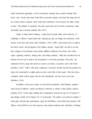 The Relationship between Childhood Experiences and Future Environmental Behaviors 16
others and had the opportunity to work out situations through play as evident through Peter
Gray’s work. On the other hand, Stuart Davis researched murders and found that along with all
the common factors examined, Davis found these individuals were not given the ability to play
as often. This inability to experience free play caused them not to be able to experience rough
and tumble play or develop empathy (Raz, 2015).
Similar to Stuart Davis’s findings, a study done by Sergio Pellis at the University of
Lethbridge in Alberta, Canada found that “experiencing play can change the connections of the
neurons at the front end of your brain” (Hamilton, 2014). Pellis’s study looked more in depth at
the brain’s activity and development from children playing. Sergio Pellis was able to see that
those changes in the prefrontal cortex during childhood influenced the critical roles of that
region: regulating emotions, making plans, and solving problems. Pellis later described how he
believed the best way to achieve this development is to let them get plenty of free play. He
emphasized this by saying that meant no coaches, no teachers, no parents, and no rule books
(Hamilton, 2014). Pellis’s other study emphasized researchers did find that the best predictor for
doing well academically in eighth grade was their social skills in third grade. There has been a
correlation found in those nations that do well academically, also have more recess time
(Hamilton, 2014).
In addition to the power of play on social brain development, Paul Starling’s empirical
study looked at children’s mental and physical well-being in relation to their playing outdoors
(Starling, 2011). In this study, Starling had 21 participants between the ages of 8-12 spend 2-5
days playing outside for 45 minutes for a 3-week period. The subjects were asked to complete a
before-play and after-play questionnaire using the Self-Efficacy Scale (SES) and emotional Self-
Efficacy Scale (ESES) to see if the exposure to the outdoors affected their self-efficacy (Starling,
 
