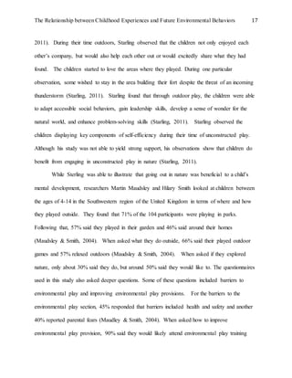 The Relationship between Childhood Experiences and Future Environmental Behaviors 17
2011). During their time outdoors, Starling observed that the children not only enjoyed each
other’s company, but would also help each other out or would excitedly share what they had
found. The children started to love the areas where they played. During one particular
observation, some wished to stay in the area building their fort despite the threat of an incoming
thunderstorm (Starling, 2011). Starling found that through outdoor play, the children were able
to adapt accessible social behaviors, gain leadership skills, develop a sense of wonder for the
natural world, and enhance problem-solving skills (Starling, 2011). Starling observed the
children displaying key components of self-efficiency during their time of unconstructed play.
Although his study was not able to yield strong support, his observations show that children do
benefit from engaging in unconstructed play in nature (Starling, 2011).
While Sterling was able to illustrate that going out in nature was beneficial to a child’s
mental development, researchers Martin Maudsley and Hilary Smith looked at children between
the ages of 4-14 in the Southwestern region of the United Kingdom in terms of where and how
they played outside. They found that 71% of the 104 participants were playing in parks.
Following that, 57% said they played in their garden and 46% said around their homes
(Maudsley & Smith, 2004). When asked what they do outside, 66% said their played outdoor
games and 57% relaxed outdoors (Maudsley & Smith, 2004). When asked if they explored
nature, only about 30% said they do, but around 50% said they would like to. The questionnaires
used in this study also asked deeper questions. Some of these questions included barriers to
environmental play and improving environmental play provisions. For the barriers to the
environmental play section, 45% responded that barriers included health and safety and another
40% reported parental fears (Maudley & Smith, 2004). When asked how to improve
environmental play provision, 90% said they would likely attend environmental play training
 