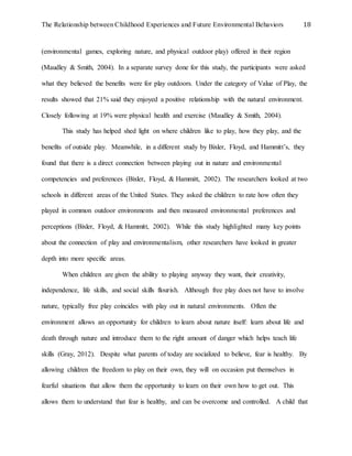 The Relationship between Childhood Experiences and Future Environmental Behaviors 18
(environmental games, exploring nature, and physical outdoor play) offered in their region
(Maudley & Smith, 2004). In a separate survey done for this study, the participants were asked
what they believed the benefits were for play outdoors. Under the category of Value of Play, the
results showed that 21% said they enjoyed a positive relationship with the natural environment.
Closely following at 19% were physical health and exercise (Maudley & Smith, 2004).
This study has helped shed light on where children like to play, how they play, and the
benefits of outside play. Meanwhile, in a different study by Bixler, Floyd, and Hammitt’s, they
found that there is a direct connection between playing out in nature and environmental
competencies and preferences (Bixler, Floyd, & Hammitt, 2002). The researchers looked at two
schools in different areas of the United States. They asked the children to rate how often they
played in common outdoor environments and then measured environmental preferences and
perceptions (Bixler, Floyd, & Hammitt, 2002). While this study highlighted many key points
about the connection of play and environmentalism, other researchers have looked in greater
depth into more specific areas.
When children are given the ability to playing anyway they want, their creativity,
independence, life skills, and social skills flourish. Although free play does not have to involve
nature, typically free play coincides with play out in natural environments. Often the
environment allows an opportunity for children to learn about nature itself: learn about life and
death through nature and introduce them to the right amount of danger which helps teach life
skills (Gray, 2012). Despite what parents of today are socialized to believe, fear is healthy. By
allowing children the freedom to play on their own, they will on occasion put themselves in
fearful situations that allow them the opportunity to learn on their own how to get out. This
allows them to understand that fear is healthy, and can be overcome and controlled. A child that
 