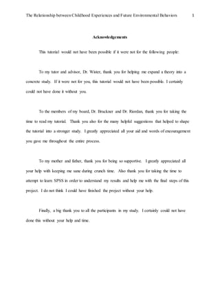 The Relationship between Childhood Experiences and Future Environmental Behaviors 1
Acknowledgements
This tutorial would not have been possible if it were not for the following people:
To my tutor and advisor, Dr. Wister, thank you for helping me expand a theory into a
concrete study. If it were not for you, this tutorial would not have been possible. I certainly
could not have done it without you.
To the members of my board, Dr. Bruckner and Dr. Riordan, thank you for taking the
time to read my tutorial. Thank you also for the many helpful suggestions that helped to shape
the tutorial into a stronger study. I greatly appreciated all your aid and words of encouragement
you gave me throughout the entire process.
To my mother and father, thank you for being so supportive. I greatly appreciated all
your help with keeping me sane during crunch time. Also thank you for taking the time to
attempt to learn SPSS in order to understand my results and help me with the final steps of this
project. I do not think I could have finished the project without your help.
Finally, a big thank you to all the participants in my study. I certainly could not have
done this without your help and time.
 