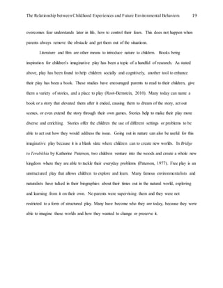 The Relationship between Childhood Experiences and Future Environmental Behaviors 19
overcomes fear understands later in life, how to control their fears. This does not happen when
parents always remove the obstacle and get them out of the situations.
Literature and film are other means to introduce nature to children. Books being
inspiration for children’s imaginative play has been a topic of a handful of research. As stated
above, play has been found to help children socially and cognitively, another tool to enhance
their play has been a book. These studies have encouraged parents to read to their children, give
them a variety of stories, and a place to play (Root-Bernstein, 2010). Many today can name a
book or a story that elevated them after it ended, causing them to dream of the story, act out
scenes, or even extend the story through their own games. Stories help to make their play more
diverse and enriching. Stories offer the children the use of different settings or problems to be
able to act out how they would address the issue. Going out in nature can also be useful for this
imaginative play because it is a blank slate where children can to create new worlds. In Bridge
to Terabithia by Katherine Paterson, two children venture into the woods and create a whole new
kingdom where they are able to tackle their everyday problems (Paterson, 1977). Free play is an
unstructured play that allows children to explore and learn. Many famous environmentalists and
naturalists have talked in their biographies about their times out in the natural world, exploring
and learning from it on their own. No parents were supervising them and they were not
restricted to a form of structured play. Many have become who they are today, because they were
able to imagine these worlds and how they wanted to change or preserve it.
 