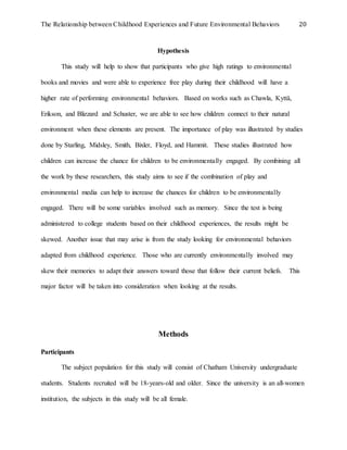 The Relationship between Childhood Experiences and Future Environmental Behaviors 20
Hypothesis
This study will help to show that participants who give high ratings to environmental
books and movies and were able to experience free play during their childhood will have a
higher rate of performing environmental behaviors. Based on works such as Chawla, Kyttä,
Erikson, and Blizzard and Schuster, we are able to see how children connect to their natural
environment when these elements are present. The importance of play was illustrated by studies
done by Starling, Midsley, Smith, Bixler, Floyd, and Hammit. These studies illustrated how
children can increase the chance for children to be environmentally engaged. By combining all
the work by these researchers, this study aims to see if the combination of play and
environmental media can help to increase the chances for children to be environmentally
engaged. There will be some variables involved such as memory. Since the test is being
administered to college students based on their childhood experiences, the results might be
skewed. Another issue that may arise is from the study looking for environmental behaviors
adapted from childhood experience. Those who are currently environmentally involved may
skew their memories to adapt their answers toward those that follow their current beliefs. This
major factor will be taken into consideration when looking at the results.
Methods
Participants
The subject population for this study will consist of Chatham University undergraduate
students. Students recruited will be 18-years-old and older. Since the university is an all-women
institution, the subjects in this study will be all female.
 