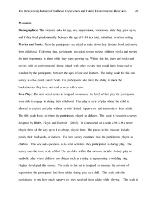 The Relationship between Childhood Experiences and Future Environmental Behaviors 21
Measures
Demographics: This measure asks for age, sex, major/minor, hometown, state they grew up in,
and if they lived predominantly between the age of 1-14 in a rural, suburban, or urban setting.
Movies and Books: Next the participants are asked to write down their favorite book and movie
from childhood. Following that, participants are asked to rate various children books and movies
for their importance to them while they were growing up. Within this list, there are books and
movies with an environmental theme mixed with other movies that would have been read or
watched by the participants between the ages of one and fourteen. The rating scale for this one
survey is a five-point Likert Scale. The participants also have the ability to mark the
books/movies they have not read or seen with a zero.
Free Play: The next set of scales is designed to measure the level of free play the participants
were able to engage in during their childhood. Free play is style of play where the child is
allowed to explore and play without or with limited supervision and intervention from adults.
The fifth scale looks at where the participants played as children. This scale is based on a survey
designed by Bixler, Floyd, and Hammitt (2002). It is measured on a scale of 0-4, 0 is never
played there all the way up to 4 as always played there. The places in this measure include:
ponds, their backyards, or indoors. The next survey examines how the participants played as
children. This one asks questions as to what activities they participated in during play. The
survey uses the same scale of 0-4. The variables within this measure include fantasy play or
symbolic play where children use objects such as a string to representing a wedding ring.
Hughes developed this survey. The scale in this set is designed to measure the amount of
supervision the participants had from adults during play as a child. This scale asks the
participants to rate how much supervision they received from adults while playing. This scale is
 