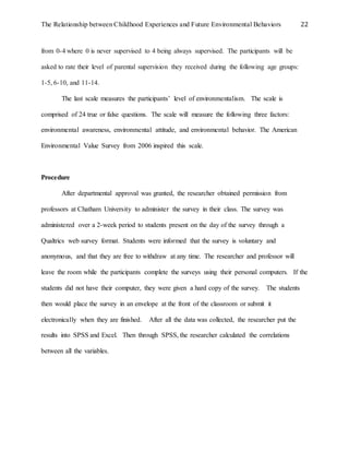 The Relationship between Childhood Experiences and Future Environmental Behaviors 22
from 0-4 where 0 is never supervised to 4 being always supervised. The participants will be
asked to rate their level of parental supervision they received during the following age groups:
1-5, 6-10, and 11-14.
The last scale measures the participants’ level of environmentalism. The scale is
comprised of 24 true or false questions. The scale will measure the following three factors:
environmental awareness, environmental attitude, and environmental behavior. The American
Environmental Value Survey from 2006 inspired this scale.
Procedure
After departmental approval was granted, the researcher obtained permission from
professors at Chatham University to administer the survey in their class. The survey was
administered over a 2-week period to students present on the day of the survey through a
Qualtrics web survey format. Students were informed that the survey is voluntary and
anonymous, and that they are free to withdraw at any time. The researcher and professor will
leave the room while the participants complete the surveys using their personal computers. If the
students did not have their computer, they were given a hard copy of the survey. The students
then would place the survey in an envelope at the front of the classroom or submit it
electronically when they are finished. After all the data was collected, the researcher put the
results into SPSS and Excel. Then through SPSS, the researcher calculated the correlations
between all the variables.
 