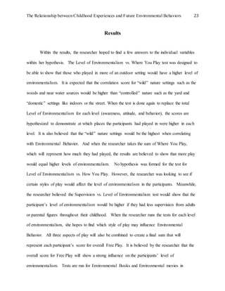 The Relationship between Childhood Experiences and Future Environmental Behaviors 23
Results
Within the results, the researcher hoped to find a few answers to the individual variables
within her hypothesis. The Level of Environmentalism vs. Where You Play test was designed to
be able to show that those who played in more of an outdoor setting would have a higher level of
environmentalism. It is expected that the correlation score for “wild” nature settings such as the
woods and near water sources would be higher than “controlled” nature such as the yard and
“domestic” settings like indoors or the street. When the test is done again to replace the total
Level of Environmentalism for each level (awareness, attitude, and behavior), the scores are
hypothesized to demonstrate at which places the participants had played in were higher in each
level. It is also believed that the “wild” nature settings would be the highest when correlating
with Environmental Behavior. And when the researcher takes the sum of Where You Play,
which will represent how much they had played, the results are believed to show that more play
would equal higher levels of environmentalism. No hypothesis was formed for the test for
Level of Environmentalism vs. How You Play. However, the researcher was looking to see if
certain styles of play would affect the level of environmentalism in the participants. Meanwhile,
the researcher believed the Supervision vs. Level of Environmentalism test would show that the
participant’s level of environmentalism would be higher if they had less supervision from adults
or parental figures throughout their childhood. When the researcher runs the tests for each level
of environmentalism, she hopes to find which style of play may influence Environmental
Behavior. All three aspects of play will also be combined to create a final sum that will
represent each participant’s score for overall Free Play. It is believed by the researcher that the
overall score for Free Play will show a strong influence on the participants’ level of
environmentalism. Tests are run for Environmental Books and Environmental movies in
 
