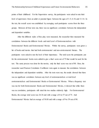 The Relationship between Childhood Experiences and Future Environmental Behaviors 35
points of their childhood. For the Supervision survey, the participants were asked to rate their
level of supervision from an adult or parental figure between the ages of 1-5, 6-10, and 11-14. In
the test, the overall score was established by averaging each participates scores from the three
groups. Between all four tests run, there was no significant correlation between the independent
and dependent variables.
After the different styles of free play were measured, the researcher then measured the
correlations between the different levels and total Level of Environmentalism with
Environmental Books and Environmental Movies. Within the survey, participants were given a
list of books and movies that had both environmental and non-environmental themes. The
participants were asked to rate the level of their importance. The total score the participants put
for the environmental books were added to give a final score out of 75 that would be used for the
test. The same process was done for the movies, only the final score was out of 80. Here, the
researcher used Pearson Correlation Coefficient tests again to measure the correlations between
the independent and dependent variables. After the tests were run, the results showed that there
was no significant correlation between any level of environmentalism or total level
environmentalism and Environmental Books or Environmental Movies. When a frequency test
was run for both Environmental Books and Environmental Movies, it showed that while there
was no correlation, participants still rated the two medias relatively high. For Environmental
Books, the average total score was 26.36 and with a range of 6 to 57 out of 75. And
Environmental Movies had an average of 30.88 and with a range of 9 to 59 out of 80.
 