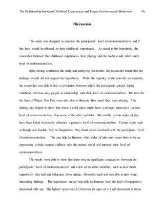 The Relationship between Childhood Experiences and Future Environmental Behaviors 36
Discussion
This study was designed to examine the participants’ level of environmentalism and if
this level would be affected by their childhood experiences. As stated in the hypothesis, the
researcher believed that childhood experiences from playing and the media could affect one’s
level of environmentalism.
After having conducted the study and analyzing her results, the researcher found that her
findings overall did not support her hypothesis. While the majority of the tests did not correlate,
the researcher was able to find a correlation between where the participants played during
childhood and how they played in relationship with their level of environmentalism. The tests for
the Sum of Where You Play were also able to illustrate how much they were playing. This
finding also helped to show that where a child plays might have a stronger impression on their
level of environmentalism than some of the other variables. Meanwhile certain styles of play
have been found to possibly influence a person’s level of environmentalism. Certain styles such
as Rough and Tumble Play or Imaginative Play found to be correlated with the participants’ level
of environmentalism. This can help to illustrate what styles of play may cause there to be an
opportunity to help connect children with the natural world and improve their level of
environmentalism.
The results were able to show that there was no significant correlations between the
participants’ level of environmentalism and a few of the other variables, such as how much
supervision they had and influences from media. However, each test was able to give some
interesting findings. The supervision survey was able to illustrate how the level of supervision
decreased with age. The highest score was 3.3 between the ages of 1-5 and decreased to about
 