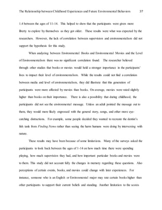 The Relationship between Childhood Experiences and Future Environmental Behaviors 37
1.4 between the ages of 11-14. This helped to show that the participants were given more
liberty to explore by themselves as they got older. These results were what was expected by the
researchers. However, the lack of correlation between supervision and environmentalism did not
support the hypothesis for this study.
When analyzing between Environmental Books and Environmental Movies and the Level
of Environmentalism there was no significant correlation found. The researcher believed
through other studies that books or movies would hold a stronger importance in the participants’
lives to impact their level of environmentalism. While the results could not find a correlation
between media and level of environmentalism, they did illustrate that this generation of
participants were more affected by movies than books. On average, movies were rated slightly
higher than books on their importance. There is also a possibility that during childhood, the
participants did not see the environmental message. Unless an adult pointed the message out to
them, they would more likely engrossed with the general story, songs, and other more eye-
catching distractions. For example, some people decided they wanted to recreate the dentist’s
fish tank from Finding Nemo rather than seeing the harm humans were doing by intervening with
nature.
These results may have been because of some limitations. Many of the surveys asked the
participants to look back between the ages of 1-14 on how much time there were spending
playing, how much supervision they had, and how important particular books and movies were
to them. This study did not account fully the changes in memory regarding these questions. Also
perceptions of certain events, books, and movies could change with later experiences. For
instance, someone who is an English or Environmental major may rate certain books higher than
other participants to support their current beliefs and standing. Another limitation to the scores
 