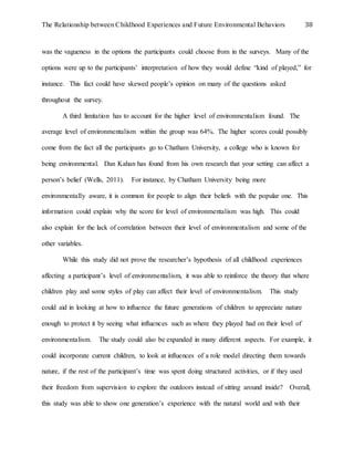 The Relationship between Childhood Experiences and Future Environmental Behaviors 38
was the vagueness in the options the participants could choose from in the surveys. Many of the
options were up to the participants’ interpretation of how they would define “kind of played,” for
instance. This fact could have skewed people’s opinion on many of the questions asked
throughout the survey.
A third limitation has to account for the higher level of environmentalism found. The
average level of environmentalism within the group was 64%. The higher scores could possibly
come from the fact all the participants go to Chatham University, a college who is known for
being environmental. Dan Kahan has found from his own research that your setting can affect a
person’s belief (Wells, 2011). For instance, by Chatham University being more
environmentally aware, it is common for people to align their beliefs with the popular one. This
information could explain why the score for level of environmentalism was high. This could
also explain for the lack of correlation between their level of environmentalism and some of the
other variables.
While this study did not prove the researcher’s hypothesis of all childhood experiences
affecting a participant’s level of environmentalism, it was able to reinforce the theory that where
children play and some styles of play can affect their level of environmentalism. This study
could aid in looking at how to influence the future generations of children to appreciate nature
enough to protect it by seeing what influences such as where they played had on their level of
environmentalism. The study could also be expanded in many different aspects. For example, it
could incorporate current children, to look at influences of a role model directing them towards
nature, if the rest of the participant’s time was spent doing structured activities, or if they used
their freedom from supervision to explore the outdoors instead of sitting around inside? Overall,
this study was able to show one generation’s experience with the natural world and with their
 