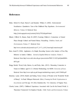 The Relationship between Childhood Experiences and Future Environmental Behaviors 40
References
Bixler, Robert D., Floyd, Myron F, and Hammitt, William E. (2002). Environmental
Socialization: Quantitative Tests of the Childhood Play Hypothesis. Environmental
Behavior, Volume 34. Retrieved from
http://eab.sagepub.com/content/34/6/795.full.pdf+html
Blizard, Clifford R., Shuster, Rudy M. (2007). Fostering Children’s Connections to Natural
Places through Cultural and Natural History Storytelling. Children, Youth, and
Environments, Volume 17. Retrieved from
http://www.colorado.edu/journals/cye/17_4/17_4_09_FosteringConnections.pdf
Boer, Arend P. (1968). Application of a Simple Recording System to the Analysis of Free-Play
Behavior in Autistic Children. Journal of Applied Behavior Analysis, Volume 1.
Retrieved from http://www.ncbi.nlm.nih.gov/pmc/articles/PMC1311022/pdf/jaba00086-
0075.pdf
Bragg, Rachel, Wood, Carly, Barton, Jo, and Pretty, Jules. (2013). Measuring Connection to
Nature in Children aged 8-12: A Robust Methodology for RSPB. University of Essex.
Retrieved from http://www.rspb.org.uk/Images/methodology-report_tcm9-354606.pdf
Bruckner, Lynne. (2010). Bambi and Finding Nemo A Sense of Wonder in the Wonderful World
of Disney?. In Paula Willoquet-Maricondi (Eds.), Framing the World: Explorations in
Ecocriticism and Film (pp. 181-202). Charlottesville, VA: University of Virginia Press.
Chawla, Louise. (2007). Childhood Experiences Associated with Care for the Natural World: A
Theoretical Framework For Empirical Results. Child, Youth, and Environments, Volume
 