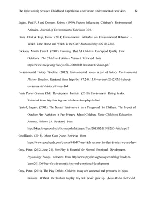 The Relationship between Childhood Experiences and Future Environmental Behaviors 42
Eagles, Paul F. J. and Demare, Robert. (1999). Factors Influencing Children’s Environmental
Attitudes. Journal of Environmental Education 30:4.
Eilam, Efrat & Trop, Tamar. (2014) Environmental Attitudes and Environmental Behavior –
Which is the Horse and Which is the Cart? Sustainability 4:2210-2246.
Erickson, Martha Farrell. (2008). Ensuring That All Children Can Spend Quality Time
Outdoors. The Children & Nature Network. Retrieved from
https://www.naeyc.org/files/yc/file/200801/BTJNatureErickson.pdf
Environmental History Timeline. (2012). Environmental issues as part of history. Environmental
History Timeline. Retrieved from http://66.147.244.135/~enviror4/2012/07/16/about-
environmental-history/#more-164
Frank Porter Graham Child Development Institute. (2010). Environment Rating Scales.
Retrieved from http://ers.fpg.unc.edu/how-free-play-defined
Fjørtoft, Ingunn. (2001). The Natural Environment as a Playground for Children: The Impact of
Outdoor Play Activities in Pre-Primary School Children. Early Childhood Education
Journal, Volume 29. Retrieved from
http://blogs.longwood.edu/thomasjohnhickman/files/2013/02/KINS280-Article.pdf
GoodReads. (2014). Moss Cass Quote. Retrieved from
https://www.goodreads.com/quotes/446497-we-rich-nations-for-that-is-what-we-are-have
Gray, Peter. (2012, June 21). Free Play is Essential for Normal Emotional Development.
Psychology Today. Retrieved from http://www.psychologytoday.com/blog/freedom-
learn/201206/free-play-is-essential-normal-emotional-development
Gray, Peter. (2014). The Play Deficit: Children today are cossetted and pressured in equal
measure. Without the freedom to play they will never grow up. Aeon Media. Retrieved
 