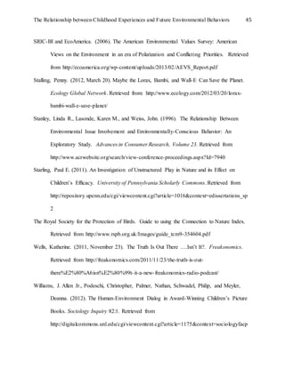 The Relationship between Childhood Experiences and Future Environmental Behaviors 45
SRIC-BI and EcoAmerica. (2006). The American Environmental Values Survey: American
Views on the Environment in an era of Polarization and Conflicting Priorities. Retrieved
from http://ecoamerica.org/wp-content/uploads/2013/02/AEVS_Report.pdf
Stalling, Penny. (2012, March 20). Maybe the Lorax, Bambi, and Wall-E Can Save the Planet.
Ecology Global Network. Retrieved from: http://www.ecology.com/2012/03/20/lorax-
bambi-wall-e-save-planet/
Stanley, Linda R., Lasonde, Karen M., and Weiss, John. (1996). The Relationship Between
Environmental Issue Involvement and Environmentally-Conscious Behavior: An
Exploratory Study. Advances in Consumer Research, Volume 23. Retrieved from
http://www.acrwebsite.org/search/view-conference-proceedings.aspx?Id=7940
Starling, Paul E. (2011). An Investigation of Unstructured Play in Nature and its Effect on
Children’s Efficacy. University of Pennsylvania Scholarly Commons. Retrieved from
http://repository.upenn.edu/cgi/viewcontent.cgi?article=1016&context=edissertations_sp
2
The Royal Society for the Protection of Birds. Guide to using the Connection to Nature Index.
Retrieved from http://www.rspb.org.uk/Images/guide_tcm9-354604.pdf
Wells, Katherine. (2011, November 23). The Truth Is Out There ….Isn’t It?. Freakonomics.
Retrieved from http://freakonomics.com/2011/11/23/the-truth-is-out-
there%E2%80%A6isn%E2%80%99t-it-a-new-freakonomics-radio-podcast/
Williams, J. Allen Jr., Podeschi, Christopher, Palmer, Nathan, Schwadel, Philip, and Meyler,
Deanna. (2012). The Human-Environment Dialog in Award-Winning Children’s Picture
Books. Sociology Inquiry 82:1. Retrieved from
http://digitalcommons.unl.edu/cgi/viewcontent.cgi?article=1175&context=sociologyfacp
 