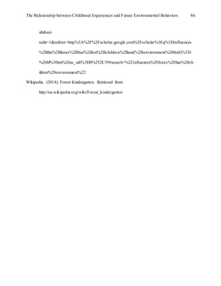 The Relationship between Childhood Experiences and Future Environmental Behaviors 46
ub&sei-
redir=1&referer=http%3A%2F%2Fscholar.google.com%2Fscholar%3Fq%3Dinfluences
%2Bthe%2Blorax%2Bhas%2Bon%2Bchildren%2Band%2Benvironment%26btnG%3D
%26hl%3Den%26as_sdt%3D0%252C39#search=%22influences%20lorax%20has%20ch
ildren%20environment%22
Wikipedia. (2014). Forest Kindergarten. Retrieved from
http://en.wikipedia.org/wiki/Forest_kindergarten
 