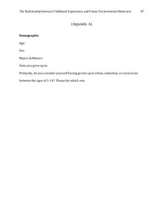 The Relationship between Childhood Experiences and Future Environmental Behaviors 47
(Appendix A)
Demographic
Age:
Sex:
Majors & Minors:
State you grew up in:
Primarily, do you consider yourself having grown up in urban, suburban, or rural areas
between the ages of 1-14? Please list which one.
 