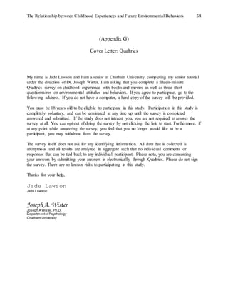 The Relationship between Childhood Experiences and Future Environmental Behaviors 54
(Appendix G)
Cover Letter: Qualtrics
My name is Jade Lawson and I am a senior at Chatham University completing my senior tutorial
under the direction of Dr. Joseph Wister. I am asking that you complete a fifteen-minute
Qualtrics survey on childhood experience with books and movies as well as three short
questionnaires on environmental attitudes and behaviors. If you agree to participate, go to the
following address. If you do not have a computer, a hard copy of the survey will be provided.
You must be 18 years old to be eligible to participate in this study. Participation in this study is
completely voluntary, and can be terminated at any time up until the survey is completed
answered and submitted. If the study does not interest you, you are not required to answer the
survey at all. You can opt out of doing the survey by not clicking the link to start. Furthermore, if
at any point while answering the survey, you feel that you no longer would like to be a
participant, you may withdraw from the survey.
The survey itself does not ask for any identifying information. All data that is collected is
anonymous and all results are analyzed in aggregate such that no individual comments or
responses that can be tied back to any individual participant. Please note, you are consenting
your answers by submitting your answers in electronically through Qualtrics. Please do not sign
the survey. There are no known risks to participating in this study.
Thanks for your help,
Jade Lawson
Jade Lawson
JosephA. Wister
Joseph A Wister, Ph.D.
Departmentof Psychology
Chatham University
 