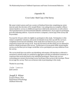 The Relationship between Childhood Experiences and Future Environmental Behaviors 55
(Appendix H)
Cover Letter: Hard Copy of the Survey
My name is Jade Lawson and I am a senior at Chatham University completing my senior
tutorial under the direction of Dr. Joseph Wister. I am asking that you complete a fifteen-
minute Qualtrics survey on childhood experience with books and movies as well as three
short questionnaires on environmental attitudes and behaviors. If you agree to participate,
go to the following address. If you do not have a computer, a hard copy of the survey will
be provided.
You must be 18 years old to be eligible to participate in this study. Participation in this
study is completely voluntary, and can be terminated at any time up until the survey is
completed answered and submitted. If the study does not interest you, you are not
required to answer the survey at all. If you do not want to do the study you are allowed to
hand in a blank hardcopy of the survey. Furthermore, if at any point while answering the
survey, you feel that you no longer would like to be a participant, you may withdraw from
the survey.
The survey itself does not ask for any identifying information. All data that is collected is
anonymous and all results are analyzed in aggregate such that no individual comments or
responses that can be tied back to any individual participant. Please note, you are
consenting your answers by turning in your hardcopy of the survey in the envelope. Please
do not sign the survey. There are no known risks to participating in this study.
Thanks for your help,
Jade Lawson
Jade Lawson
JosephA. Wister
Joseph A Wister, Ph.D.
Department of Psychology
Chatham University
 