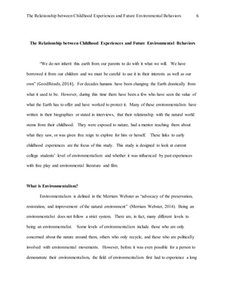 The Relationship between Childhood Experiences and Future Environmental Behaviors 6
The Relationship between Childhood Experiences and Future Environmental Behaviors
“We do not inherit this earth from our parents to do with it what we will. We have
borrowed it from our children and we must be careful to use it in their interests as well as our
own” (GoodReads, 2014). For decades humans have been changing the Earth drastically from
what it used to be. However, during this time there have been a few who have seen the value of
what the Earth has to offer and have worked to protect it. Many of these environmentalists have
written in their biographies or stated in interviews, that their relationship with the natural world
stems from their childhood. They were exposed to nature, had a mentor teaching them about
what they saw, or was given free reign to explore for him or herself. These links to early
childhood experiences are the focus of this study. This study is designed to look at current
college students’ level of environmentalism and whether it was influenced by past experiences
with free play and environmental literature and film.
What is Environmentalism?
Environmentalism is defined in the Merriam Webster as “advocacy of the preservation,
restoration, and improvement of the natural environment” (Merriam Webster, 2014). Being an
environmentalist does not follow a strict system. There are, in fact, many different levels to
being an environmentalist. Some levels of environmentalism include those who are only
concerned about the nature around them, others who only recycle, and those who are politically
involved with environmental movements. However, before it was even possible for a person to
demonstrate their environmentalism, the field of environmentalism first had to experience a long
 