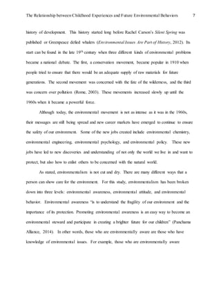 The Relationship between Childhood Experiences and Future Environmental Behaviors 7
history of development. This history started long before Rachel Carson’s Silent Spring was
published or Greenpeace defied whalers (Environmental Issues Are Part of History, 2012). Its
start can be found in the late 19th century when three different kinds of environmental problems
became a national debate. The first, a conservation movement, became popular in 1910 when
people tried to ensure that there would be an adequate supply of raw materials for future
generations. The second movement was concerned with the fate of the wilderness, and the third
was concern over pollution (Rome, 2003). These movements increased slowly up until the
1960s when it became a powerful force.
Although today, the environmental movement is not as intense as it was in the 1960s,
their messages are still being spread and new career markets have emerged to continue to ensure
the safety of our environment. Some of the new jobs created include environmental chemistry,
environmental engineering, environmental psychology, and environmental policy. These new
jobs have led to new discoveries and understanding of not only the world we live in and want to
protect, but also how to enlist others to be concerned with the natural world.
As stated, environmentalism is not cut and dry. There are many different ways that a
person can show care for the environment. For this study, environmentalism has been broken
down into three levels: environmental awareness, environmental attitude, and environmental
behavior. Environmental awareness “is to understand the fragility of our environment and the
importance of its protection. Promoting environmental awareness is an easy way to become an
environmental steward and participate in creating a brighter future for our children” (Panchama
Alliance, 2014). In other words, those who are environmentally aware are those who have
knowledge of environmental issues. For example, those who are environmentally aware
 