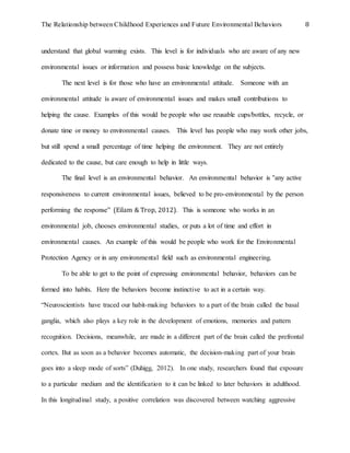 The Relationship between Childhood Experiences and Future Environmental Behaviors 8
understand that global warming exists. This level is for individuals who are aware of any new
environmental issues or information and possess basic knowledge on the subjects.
The next level is for those who have an environmental attitude. Someone with an
environmental attitude is aware of environmental issues and makes small contributions to
helping the cause. Examples of this would be people who use reusable cups/bottles, recycle, or
donate time or money to environmental causes. This level has people who may work other jobs,
but still spend a small percentage of time helping the environment. They are not entirely
dedicated to the cause, but care enough to help in little ways.
The final level is an environmental behavior. An environmental behavior is “any active
responsiveness to current environmental issues, believed to be pro-environmental by the person
performing the response” (Eilam & Trop, 2012). This is someone who works in an
environmental job, chooses environmental studies, or puts a lot of time and effort in
environmental causes. An example of this would be people who work for the Environmental
Protection Agency or in any environmental field such as environmental engineering.
To be able to get to the point of expressing environmental behavior, behaviors can be
formed into habits. Here the behaviors become instinctive to act in a certain way.
“Neuroscientists have traced our habit-making behaviors to a part of the brain called the basal
ganglia, which also plays a key role in the development of emotions, memories and pattern
recognition. Decisions, meanwhile, are made in a different part of the brain called the prefrontal
cortex. But as soon as a behavior becomes automatic, the decision-making part of your brain
goes into a sleep mode of sorts” (Duhigg, 2012). In one study, researchers found that exposure
to a particular medium and the identification to it can be linked to later behaviors in adulthood.
In this longitudinal study, a positive correlation was discovered between watching aggressive
 