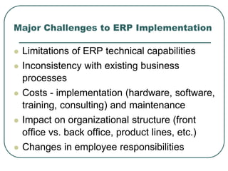 Major Challenges to ERP Implementation
 Limitations of ERP technical capabilities
 Inconsistency with existing business
processes
 Costs - implementation (hardware, software,
training, consulting) and maintenance
 Impact on organizational structure (front
office vs. back office, product lines, etc.)
 Changes in employee responsibilities
 