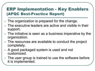 ERP Implementation - Key Enablers
(APQC Best-Practice Report)
 The organization is prepared for the change.
 The executive leaders are active and visible in their
support.
 The initiative is seen as a business imperative by the
organization.
 The resources are available to conduct the project
completely.
 A good packaged system is used and not
customized.
 The user group is trained to use the software before
it is implemented.
 