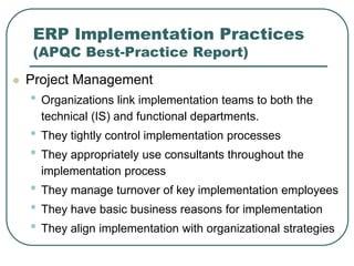 ERP Implementation Practices
(APQC Best-Practice Report)
 Project Management
• Organizations link implementation teams to both the
technical (IS) and functional departments.
• They tightly control implementation processes
• They appropriately use consultants throughout the
implementation process
• They manage turnover of key implementation employees
• They have basic business reasons for implementation
• They align implementation with organizational strategies
 