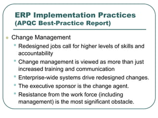 ERP Implementation Practices
(APQC Best-Practice Report)
 Change Management
• Redesigned jobs call for higher levels of skills and
accountability
• Change management is viewed as more than just
increased training and communication
• Enterprise-wide systems drive redesigned changes.
• The executive sponsor is the change agent.
• Resistance from the work force (including
management) is the most significant obstacle.
 
