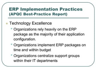 ERP Implementation Practices
(APQC Best-Practice Report)
 Technology Excellence
• Organizations rely heavily on the ERP
package as the majority of their application
configuration.
• Organizations implement ERP packages on
time and within budget
• Organizations centralize support groups
within their IT departments
 