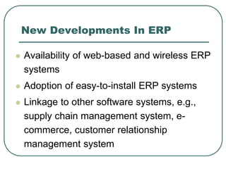 New Developments In ERP
 Availability of web-based and wireless ERP
systems
 Adoption of easy-to-install ERP systems
 Linkage to other software systems, e.g.,
supply chain management system, e-
commerce, customer relationship
management system
 