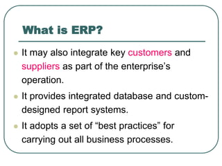 What is ERP?
 It may also integrate key customers and
suppliers as part of the enterprise’s
operation.
 It provides integrated database and custom-
designed report systems.
 It adopts a set of “best practices” for
carrying out all business processes.
 