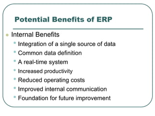 Potential Benefits of ERP
 Internal Benefits
• Integration of a single source of data
• Common data definition
• A real-time system
• Increased productivity
• Reduced operating costs
• Improved internal communication
• Foundation for future improvement
 