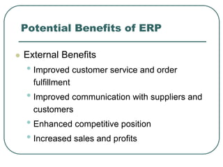 Potential Benefits of ERP
 External Benefits
• Improved customer service and order
fulfillment
• Improved communication with suppliers and
customers
• Enhanced competitive position
• Increased sales and profits
 