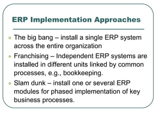 ERP Implementation Approaches
 The big bang – install a single ERP system
across the entire organization
 Franchising – Independent ERP systems are
installed in different units linked by common
processes, e.g., bookkeeping.
 Slam dunk – install one or several ERP
modules for phased implementation of key
business processes.
 