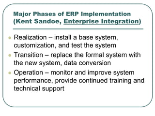 Major Phases of ERP Implementation
(Kent Sandoe, Enterprise Integration)
 Realization – install a base system,
customization, and test the system
 Transition – replace the formal system with
the new system, data conversion
 Operation – monitor and improve system
performance, provide continued training and
technical support
 