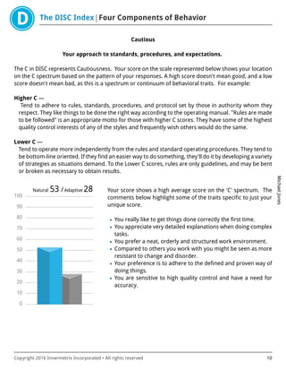 The DISC Index Four Components of Behavior
MichaelJones
Copyright 2016 Innermetrix Incorporated • All rights reserved 10
Cautious
Your approach to standards, procedures, and expectations.
The C in DISC represents Cautiousness. Your score on the scale represented below shows your location
on the C spectrum based on the pattern of your responses. A high score doesn't mean good, and a low
score doesn't mean bad, as this is a spectrum or continuum of behavioral traits. For example:
Higher C —
Tend to adhere to rules, standards, procedures, and protocol set by those in authority whom they
respect. They like things to be done the right way according to the operating manual. "Rules are made
to be followed" is an appropriate motto for those with higher C scores. They have some of the highest
quality control interests of any of the styles and frequently wish others would do the same.
Lower C —
Tend to operate more independently from the rules and standard operating procedures. They tend to
be bottom-line oriented. If they find an easier way to do something, they'll do it by developing a variety
of strategies as situations demand. To the Lower C scores, rules are only guidelines, and may be bent
or broken as necessary to obtain results.
0
10
20
30
40
50
60
70
80
90
100
Natural 53 /Adaptive 28 Your score shows a high average score on the 'C' spectrum. The
comments below highlight some of the traits specific to just your
unique score.
• You really like to get things done correctly the first time.
• You appreciate very detailed explanations when doing complex
tasks.
• You prefer a neat, orderly and structured work environment.
• Compared to others you work with you might be seen as more
resistant to change and disorder.
• Your preference is to adhere to the defined and proven way of
doing things.
• You are sensitive to high quality control and have a need for
accuracy.
 