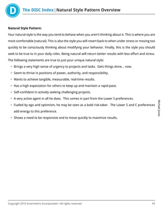 The DISC Index Natural Style Pattern Overview
MichaelJones
Copyright 2016 Innermetrix Incorporated • All rights reserved 11
Natural Style Pattern:
Your natural style is the way you tend to behave when you aren't thinking about it. This is where you are
most comfortable (natural). This is also the style you will revert back to when under stress or moving too
quickly to be consciously thinking about modifying your behavior. Finally, this is the style you should
seek to be true to in your daily roles. Being natural will return better results with less effort and stress.
The following statements are true to just your unique natural style:
• Brings a very high sense of urgency to projects and tasks. Gets things done… now.
• Seem to thrive in positions of power, authority, and responsibility.
• Wants to achieve tangible, measurable, real-time results.
• Has a high expectation for others to keep up and maintain a rapid pace.
• Self-confident in actively seeking challenging projects.
• A very active agent in all he does. This comes in part from the Lower S preferences.
• Fueled by ego and optimism, he may be seen as a bold risk-taker. The Lower S and C preferences
add energy to this preference.
• Shows a need to be responsive and to move quickly to maximize results.
 