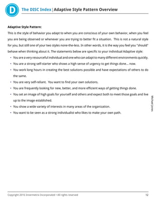 The DISC Index Adaptive Style Pattern Overview
MichaelJones
Copyright 2016 Innermetrix Incorporated • All rights reserved 12
Adaptive Style Pattern:
This is the style of behavior you adapt to when you are conscious of your own behavior, when you feel
you are being observed or whenever you are trying to better fit a situation. This is not a natural style
for you, but still one of your two styles none-the-less. In other words, it is the way you feel you "should"
behave when thinking about it. The statements below are specific to your individual Adaptive style:
• You are a very resourceful individual and one who can adapt to many different environments quickly.
• You are a strong self-starter who shows a high sense of urgency to get things done… now.
• You work long hours in creating the best solutions possible and have expectations of others to do
the same.
• You are very self-reliant. You want to find your own solutions.
• You are frequently looking for new, better, and more efficient ways of getting things done.
• You set an image of high goals for yourself and others and expect both to meet those goals and live
up to the image established.
• You show a wide variety of interests in many areas of the organization.
• You want to be seen as a strong individualist who likes to make your own path.
 