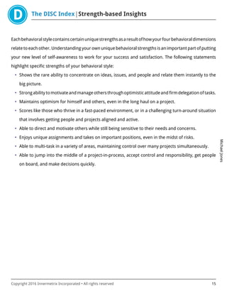 The DISC Index Strength-based Insights
MichaelJones
Copyright 2016 Innermetrix Incorporated • All rights reserved 15
Eachbehavioralstylecontainscertainuniquestrengthsasaresultofhowyourfourbehavioraldimensions
relate to each other. Understanding your own unique behavioral strengths is an important part of putting
your new level of self-awareness to work for your success and satisfaction. The following statements
highlight specific strengths of your behavioral style:
• Shows the rare ability to concentrate on ideas, issues, and people and relate them instantly to the
big picture.
• Strong ability to motivate and manage others through optimistic attitude and firm delegation of tasks.
• Maintains optimism for himself and others, even in the long haul on a project.
• Scores like those who thrive in a fast-paced environment, or in a challenging turn-around situation
that involves getting people and projects aligned and active.
• Able to direct and motivate others while still being sensitive to their needs and concerns.
• Enjoys unique assignments and takes on important positions, even in the midst of risks.
• Able to multi-task in a variety of areas, maintaining control over many projects simultaneously.
• Able to jump into the middle of a project-in-process, accept control and responsibility, get people
on board, and make decisions quickly.
 