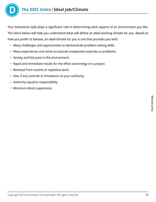 The DISC Index Ideal Job/Climate
MichaelJones
Copyright 2016 Innermetrix Incorporated • All rights reserved 16
Your behavioral style plays a significant role in determining what aspects of an environment you like.
The items below will help you understand what will define an ideal working climate for you. Based on
how you prefer to behave, an ideal climate for you is one that provides you with:
• Many challenges and opportunities to demonstrate problem-solving skills.
• Many experiences and some occasional unexpected surprises or problems.
• Variety and fast pace in the environment.
• Rapid and immediate results for the effort and energy on a project.
• Removal from routine or repetitive work.
• Few, if any controls or limitations on your authority.
• Authority equal to responsibility.
• Minimum direct supervision.
 