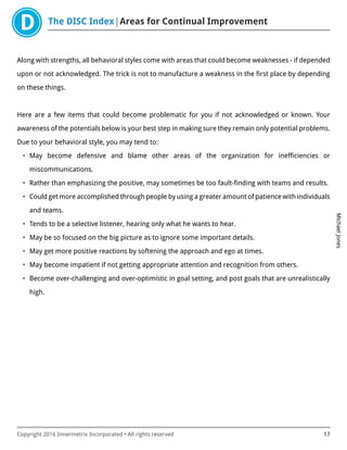 The DISC Index Areas for Continual Improvement
MichaelJones
Copyright 2016 Innermetrix Incorporated • All rights reserved 17
Along with strengths, all behavioral styles come with areas that could become weaknesses - if depended
upon or not acknowledged. The trick is not to manufacture a weakness in the first place by depending
on these things.
Here are a few items that could become problematic for you if not acknowledged or known. Your
awareness of the potentials below is your best step in making sure they remain only potential problems.
Due to your behavioral style, you may tend to:
• May become defensive and blame other areas of the organization for inefficiencies or
miscommunications.
• Rather than emphasizing the positive, may sometimes be too fault-finding with teams and results.
• Could get more accomplished through people by using a greater amount of patience with individuals
and teams.
• Tends to be a selective listener, hearing only what he wants to hear.
• May be so focused on the big picture as to ignore some important details.
• May get more positive reactions by softening the approach and ego at times.
• May become impatient if not getting appropriate attention and recognition from others.
• Become over-challenging and over-optimistic in goal setting, and post goals that are unrealistically
high.
 