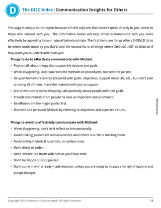 The DISC Index Communication Insights for Others
MichaelJones
Copyright 2016 Innermetrix Incorporated • All rights reserved 19
This page is unique in this report because it is the only one that doesn't speak directly to you, rather to
those who interact with you. The information below will help others communicate with you more
effectively by appealing to your natural behavioral style. The first items are things others SHOULD do to
be better understood by you (Do's) and the second list is of things others SHOULD NOT do (Don'ts) if
they want you to understand them well.
Things to do to effectively communicate with Michael:
• Plan to talk about things that support his dreams and goals.
• When disagreeing, take issue with the methods or procedures, not with the person.
• Do your homework and be prepared with goals, objectives, support materials, etc., but don't plan
on using all of them. Have the material with you as support.
• Join in with some name-dropping, talk positively about people and their goals.
• Provide testimonials from people he sees as important and prominent.
• Be efficient: Hit the major points first.
• Motivate and persuade Michael by referring to objectives and expected results.
Things to avoid to effectively communicate with Michael:
• When disagreeing, don't let it reflect on him personally.
• Avoid making guarantees and assurances when there is a risk in meeting them.
• Avoid asking rhetorical questions, or useless ones.
• Don't direct or order.
• Don't 'dream' too much with him or you'll lose time.
• Don't be sloppy or disorganized.
• Don't come in with a ready-made decision, unless you are ready to discuss a variety of options and
accept changes.
 