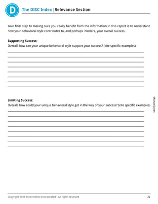 The DISC Index Relevance Section
MichaelJones
Copyright 2016 Innermetrix Incorporated • All rights reserved 22
Your final step to making sure you really benefit from the information in this report is to understand
how your behavioral style contributes to, and perhaps hinders, your overall success.
Supporting Success:
Overall, how can your unique behavioral style support your success? (cite specific examples)
___________________________________________________________________________________________________________
___________________________________________________________________________________________________________
___________________________________________________________________________________________________________
___________________________________________________________________________________________________________
___________________________________________________________________________________________________________
___________________________________________________________________________________________________________
___________________________________________________________________________________________________________
___________________________________________________________________________________________________________
Limiting Success:
Overall, how could your unique behavioral style get in the way of your success? (cite specific examples)
___________________________________________________________________________________________________________
___________________________________________________________________________________________________________
___________________________________________________________________________________________________________
___________________________________________________________________________________________________________
___________________________________________________________________________________________________________
___________________________________________________________________________________________________________
___________________________________________________________________________________________________________
___________________________________________________________________________________________________________
 