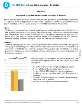 The DISC Index Four Components of Behavior
MichaelJones
Copyright 2016 Innermetrix Incorporated • All rights reserved 8
Interactive
Your approach to interacting with people and display of emotions.
The I in DISC represents Interactive. Your score on this scale represented below shows your location on
the I spectrum based on the pattern of your responses. A high score doesn't mean good, and a low score
doesn't mean bad, as this is a spectrum or continuum of behavioral traits. For example:
Higher I —
Tend to meet new people in an outgoing, gregarious, and socially assertive manner. The key here is
new people whom one hasn't met before. Many other styles are talkative, but more so with people
that they've known for some time. The Higher I scores are talkative, interactive and open even with
people whom they have just initially met. People scoring in this range may also be a bit impulsive.
Generally speaking, those with the Higher I scores are generally talkative and outgoing.
Lower I —
Tend to meet new people in a more controlled, quiet and reserved manner. Here's where the key word
"new people" enters the equation. Those with Lower I scores are talkative with their friends and close
associates, but tend to be more reserved with people they've just recently met. They tend to place a
premium on the control of emotions, and approach new relationships with a more reflective approach
than an emotional one.
0
10
20
30
40
50
60
70
80
90
100
Natural 67 /Adaptive 39 Your score shows a moderately high score on the 'I' spectrum. The
comments below highlight some of the traits specific to just your
unique score.
• You prefer an environment with plenty of people contact.
• You are talkative and express your opinions freely.
• You are affable and friendly when meeting new people.
• You like to have an open-door policy with both peers and
supervisors.
• You prefer to deal with people and get results with and through
them rather than by yourself.
• You tend to naturally trust others and their ideas.
 