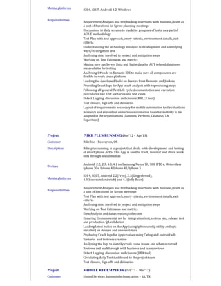 Mobile platforms
Responsibilities
iOS 6, iOS 7, Android 4.2, Windows
Requirement Analysis and test backlog insertions with business/team as
a part of Iterations in Sprint planning meetings
Discussions in daily scrums to track the progress of tasks as a part of
AGILE methodology
Test Plan with test approach, entry criteria, environment details, exit
criteria
Understanding the technology involved in development and identifying
ways/strategies to test
Analyzing risks involved in project and mitigation steps
Working on Test Estimates and metrics
Making sure apt Server Data and Sqlite data for AUT related databases
are available for testing
Analysing C# code in Xamarin IDE to make sure all components are
flexible to work cross platform
Loading the developed build on devices from Xamarin and Jenkins
Providing Crash logs for App crash analysis with reproducing steps
Following all general Test Life cycle documentation and execution
procedures like Test scenarios and test cases
Defect Logging, discussion and closure(RALLY tool)
Test closure, Sign offs and deliveries
Layout of requirements necessary for mobile automation tool evaluations
Research and evaluation on various automation tools for mobility to be
adopted in the organizations (Ranorex, Perfecto, Calabash, TA,
Experitest)
Project NIKE PLUS RUNNING (Apr’12 - Apr’13)
Customer Nike Inc – Beaverton, OR
Description
Devices
Mobile platforms
Responsibilities
Nike plus running is a project that deals with development and testing
of smart phone APPs. This App is used to track, monitor and share work
outs through social medias
Android 2.2, 2.3, 4.0, 4.1 on Samsung Nexus SII, SIII, HTC s, Motorolass
Iphone 3Gs, Iphone 4,Iphone 4S, Iphone 5
IOS 4, IOS 5, Android 2.2(Fryo), 2.3(Gingerbread),
4.0(IcecreamSandwich) and 4.1(Jelly Bean)
Requirement Analysis and test backlog insertions with business/team as
a part of Iterations in Scrum meetings
Test Plan with test approach, entry criteria, environment details, exit
criteria
Analyzing risks involved in project and mitigation steps
Working on Test Estimates and metrics
Data Analysis and data creation/collection
Ensuring Environmental set for integration test, system test, release test
and production QA validation
Loading latest builds on the App(using iphoneconfig utility and apk
installer) on devices and on simulators
Producing Crash logs for App crashes using Catlog and android sdk
Scenario and test case creation
Analyzing the logs to identify crash cause issues and when occurred
Reviews and walkthrough with business and team reviews
Defect Logging, discussion and closure(JIRA tool)
Circulating daily Test dashboard to the project team
Test closure, Sign offs and deliveries
Project MOBILE REDEMPTION (Oct ‘11 - Mar’12)
Customer United Services Automobile Association – SA, TX
 