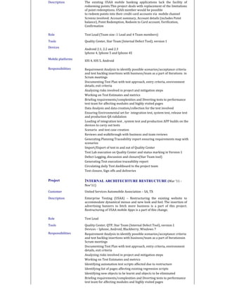 Description The existing USAA mobile banking applications lack the facility of
redeeming points.This project deals with replacement of the limitations
of point redemptions. USAA member would be possible
to redeem points into their credit card accounts via mobile channel
Screens involved: Account summary, Account details (includes Point
balance), Point Redemption, Redeem to Card account, Verification,
Confirmation
Role Test Lead (Team size :1 Lead and 4 Team members)
Tools
Devices
Mobile platforms
Quality Center, Star Team (Internal Defect Tool), version 1
Android 2.1, 2.2 and 2.3
Iphone 4, Iphone 5 and Iphone 4S
IOS 4, IOS 5, Android
Responsibilities Requirement Analysis to identify possible scenarios/acceptance criteria
and test backlog insertions with business/team as a part of Iterations in
Scrum meetings
Documenting Test Plan with test approach, entry criteria, environment
details, exit criteria
Analyzing risks involved in project and mitigation steps
Working on Test Estimates and metrics
Briefing requirements/complexities and Diverting tests to performance
test team for affecting modules and highly visited pages
Data Analysis and data creation/collection for the test involved
Ensuring Environmental set for integration test, system test, release test
and production QA validation
Loading of integration test , system test and production APP builds on the
devices to carry out tests
Scenario and test case creation
Reviews and walkthrough with business and team reviews
Generating Planning Traceability report ensuring requirements map with
scenarios
Import/Export of test in and out of Quality Center
Test Lab execution on Quality Center and status marking in Version 1
Defect Logging, discussion and closure(Star Team tool)
Generating Test execution traceability report
Circulating daily Test dashboard to the project team
Test closure, Sign offs and deliveries
Project INTERNAL ARCHITECHTURE RESTRUCTURE (Mar ‘11 -
Nov’11)
Customer United Services Automobile Association – SA, TX
Description Enterprise Testing (USAA) – Restructuring the existing website to
accommodate dynamical menus and new look and feel. The insertion of
advertising banners to fetch more business is a part of this project.
Restructuring of USAA mobile Apps is a part of this change.
Role Test Lead
Tools Quality Center, QTP, Star Team (Internal Defect Tool), version 1
Devices – Iphone, Android, Blackberry, Windows 7
Responsibilities Requirement Analysis to identify possible scenarios/acceptance criteria
and test backlog insertions with business/team as a part of Iterationsin
Scrum meetings
Documenting Test Plan with test approach, entry criteria, environment
details, exit criteria
Analyzing risks involved in project and mitigation steps
Working on Test Estimates and metrics
Identifying automation test scripts affected due to restructure
Identifying list of pages affecting existing regression scripts
Identifying new objects to be learnt and objects to be eliminated
Briefing requirements/complexities and Diverting tests to performance
test team for affecting modules and highly visited pages
 