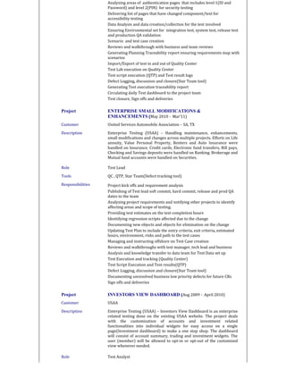 Analyzing areas of authentication pages that includes level 1(ID and
Password) and level 2(PIN) for security testing
Delivering list of pages that have changed component/text for
accessibility testing
Data Analysis and data creation/collection for the test involved
Ensuring Environmental set for integration test, system test, release test
and production QA validation
Scenario and test case creation
Reviews and walkthrough with business and team reviews
Generating Planning Traceability report ensuring requirements map with
scenarios
Import/Export of test in and out of Quality Center
Test Lab execution on Quality Center
Test script execution (QTP) and Test result logs
Defect Logging, discussion and closure(Star Team tool)
Generating Test execution traceability report
Circulating daily Test dashboard to the project team
Test closure, Sign offs and deliveries
Project ENTERPRISE SMALL MODIFICATIONS &
ENHANCEMENTS (May 2010 - Mar’11)
Customer United Services Automobile Association – SA, TX
Description Enterprise Testing (USAA) – Handling maintenance, enhancements,
small modifications and changes across multiple projects. Efforts on Life
annuity, Value Personal Property, Renters and Auto Insurance were
handled on Insurance. Credit cards, Electronic fund transfers, Bill pays,
Checking and Savings deposits were handled on Banking. Brokerage and
Mutual fund accounts were handled on Securities.
Role Test Lead
Tools QC , QTP, Star Team(Defect tracking tool)
Responsibilities Project kick offs and requirement analysis
Publishing of Test lead soft commit, hard commit, release and prod QA
dates to the team
Analyzing project requirements and notifying other projects to identify
affecting areas and scope of testing.
Providing test estimates on the test completion hours
Identifying regression scripts affected due to the change
Documenting new objects and objects for elimination on the change
Updating Test Plan to include the entry criteria, exit criteria, estimated
hours, environment, risks and path to the test cases
Managing and instructing offshore on Test Case creation
Reviews and walkthroughs with test manager, tech lead and business
Analysis and knowledge transfer to data team for Test Data set up
Test Execution and tracking (Quality Center)
Test Script Execution and Test results(QTP)
Defect Logging, discussion and closure(Star Team tool)
Documenting unresolved business low priority defects for future CRs
Sign offs and deliveries
Project INVESTORS VIEW DASHBOARD (Aug 2009 - April 2010)
Customer USAA
Description Enterprise Testing (USAA) – Investors View Dashboard is an enterprise
related testing done on the existing USAA website. The project deals
with the customization of accounts and investment related
functionalities into individual widgets for easy access on a single
page(Investment dashboard) to make a one stop shop. The dashboard
will consist of account summary, trading and investment widgets. The
user (member) will be allowed to opt-in or opt-out of the customized
view whenever needed.
Role Test Analyst
 