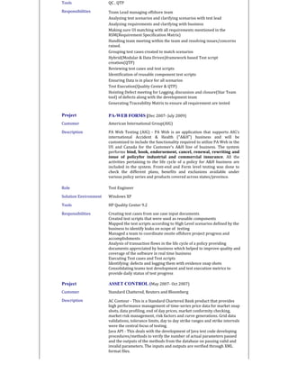 Tools QC , QTP
Responsibilities Team Lead managing offshore team
Analyzing test scenarios and clarifying scenarios with test lead
Analyzing requirements and clarifying with business
Making sure UI matching with all requirements mentioned in the
RSM(Requirement Specification Matrix)
Handling team meeting within the team and resolving issues/concerns
raised.
Grouping test cases created to match scenarios
Hybrid(Modular & Data Driven)framework based Test script
creation(QTP)
Reviewing test cases and test scripts
Identification of reusable component test scripts
Ensuring Data is in place for all scenarios
Test Execution(Quality Center & QTP)
Hoisting Defect meeting for Logging, discussion and closure(Star Team
tool) of defects along with the development team
Generating Traceability Matrix to ensure all requirement are tested
Project PA-WEB FORMS (Dec 2007- July 2009)
Customer American International Group(AIG)
Description PA Web Testing (AIG) - PA Web is an application that supports AIG’s
international Accident & Health (“A&H”) business and will be
customized to include the functionality required to utilize PA Web in the
US and Canada for the Customer’s A&H line of business. The system
performs bind, book, endorsement, cancel, renewal, rewriting and
issue of policyfor industrial and commercial insurance. All the
activities pertaining to the life cycle of a policy for A&H business are
included in the system. Front-end and Form level testing was done to
check the different plans, benefits and exclusions available under
various policy series and products covered across states/province.
Role Test Engineer
Solution Environment Windows XP
Tools HP Quality Center 9.2
Responsibilities Creating test cases from use case input documents
Created test scripts that were used as reusable components
Mapped the test scripts according to High Level scenarios defined by the
business to identify leaks on scope of testing
Managed a team to coordinate onsite offshore project progress and
accomplishments
Analysis of transaction flows in the life cycle of a policy providing
documents appreciated by business which helped to improve quality and
coverage of the software in real time business
Executing Test cases and Test scripts
Identifying defects and logging them with evidence snap shots
Consolidating teams test development and test execution metrics to
provide daily status of test progress
Project ASSET CONTROL (May 2007- Oct 2007)
Customer Standard Chattered, Reuters and Bloomberg
Description AC Contour - This is a Standard Chartered Bank product that provides
high performance management of time-series price data for market snap
shots, data profiling, end of day prices, market conformity checking,
market risk management, risk factors and curve generations. Grid data
validations, tolerance limits, day to day strike ranges and strike intervals
were the central focus of testing.
Java API - This deals with the development of Java test code developing
procedures/methods to verify the number of actual parameters passed
and the outputs of the methods from the database on passing valid and
invalid parameters. The inputs and outputs are verified through XML
format files.
 