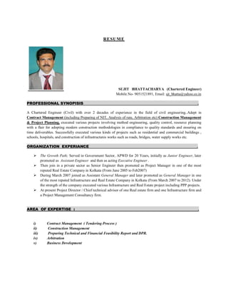 RESUME
SUJIT BHATTACHARYA (Chartered Engineer)
Mobile.No- 9051521891, Email: sjt_bhatta@yahoo.co.in
PROFESSIONAL SYNOPISIS .
A Chartered Engineer (Civil) with over 2 decades of experience in the field of civil engineering..Adept in
Contract Management (including Preparing of NIT, Analysis of rate, Arbitration etc) Construction Management
& Project Planning, executed various projects involving method engineering, quality control, resource planning
with a flair for adopting modern construction methodologies in compliance to quality standards and ensuring on
time deliverables. Successfully executed various kinds of projects such as residential and commercial buildings ,
schools, hospitals, and construction of infrastructures works such as roads, bridges, water supply works etc.
ORGANIZATION EXPERIANCE .
 The Growth Path; Served in Government Sector, APWD for 20 Years, initially as Junior Engineer, later
promoted as Assistant Engineer and then as acting Executive Engineer .
 Then join in a private sector as Senior Engineer then promoted as Project Manager in one of the most
reputed Real Estate Company in Kolkata (From June 2005 to Feb2007)
 During March 2007 joined as Assistant General Manager and later promoted as General Manager in one
of the most reputed Infrastructure and Real Estate Company in Kolkata (From March 2007 to 2012). Under
the strength of the company executed various Infrastructure and Real Estate project including PPP projects.
 At present Project Director / Chief technical advisor of one Real estate firm and one Infrastructure firm and
a Project Management Consultancy firm.
AREA OF EXPERTISE : .
i) Contract Management ( Tendering Process )
ii) Construction Management
iii) Preparing Technical and Financial Feasibility Report and DPR.
iv) Arbitration
v) Business Development
 